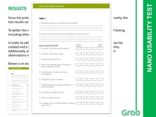 NANOUSABILITYTEST
RESULTS
Since the prototype created was a low fidelity one with very limited functionality, the
test results cannot be considered for a useful conclusion.
To better the results, a paper prototype could be created for the purpose of testing
including other possibilities such as using “POP” app.
In order to obtain optimum result, a fully functional prototype using Axure can be
created and a System Usabilty Scale (SUS) can be used to measure the usability.
Additionally, other metrics such as “time on task”, “errors on task” and other
observations need to be logged effectively.
Below is an example of a SUS scale I created (Click to enlarge)
 
