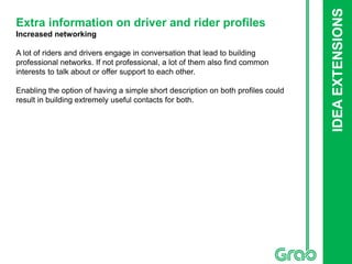 IDEAEXTENSIONS
Extra information on driver and rider profiles
Increased networking
A lot of riders and drivers engage in conversation that lead to building
professional networks. If not professional, a lot of them also find common
interests to talk about or offer support to each other.
Enabling the option of having a simple short description on both profiles could
result in building extremely useful contacts for both.
 