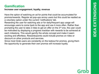 IDEAEXTENSIONS
Gamification
Increase user engagement, loyalty, revenue
Have the option of watching an ad for points that could be accumulated for
promos/rewards. Regular ad pop-ups annoy users but this could be nestled as
a voluntary option under the current ‘notifications’ tab.
Rewarding the user for watching ads or for daily/frequent app usage will
encourage users to come back to the app and use it more often. Rather than
prompting the user to take 2 rides to get an offer on the 3rd one, the user could
be motivated by displaying a progress trackbar with rewards to be achieved at
each milestone. This would gamify the whole concept and make it seem
exciting and effortless. Rewards/points could include promos on rides or
discount on other products and services.
Since most Grab users are constantly on the lookout for promos, giving them
the opportunity to generate their own promos will increase loyalty.
 
