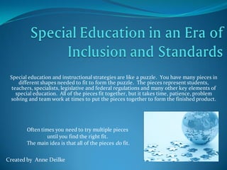 Special education and instructional strategies are like a puzzle. You have many pieces in
     different shapes needed to fit to form the puzzle. The pieces represent students,
  teachers, specialists, legislative and federal regulations and many other key elements of
    special education. All of the pieces fit together, but it takes time, patience, problem
 solving and team work at times to put the pieces together to form the finished product.




        Often times you need to try multiple pieces
                 until you find the right fit.
        The main idea is that all of the pieces do fit.

Created by Anne Deilke
 