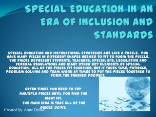 Special Education in an Era of Inclusion and Standards Special education and instructional strategies are like a puzzle.  You have many pieces in different shapes needed to fit to form the puzzle.  The pieces represent students, teachers, specialists, legislative and federal regulations and many other key elements of special education.  All of the pieces fit together, but it takes time, patience, problem solving and team work at times to put the pieces together to form the finished product.   Often times you need to try multiple pieces until you find the right fit.  The main idea is that all of the pieces do fit. Created by Anne Deilke 