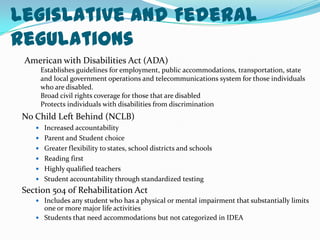 Legislative and Federal RegulationsAmerican with Disabilities Act (ADA)Establishes guidelines for employment, public accommodations, transportation, state and local government operations and telecommunications system for those individuals who are disabled.Broad civil rights coverage for those that are disabledProtects individuals with disabilities from discriminationNo Child Left Behind (NCLB)Increased accountabilityParent and Student choiceGreater flexibility to states, school districts and schoolsReading firstHighly qualified teachersStudent accountability through standardized testingSection 504 of Rehabilitation ActIncludes any student who has a physical or mental impairment that substantially limits one or more major life activitiesStudents that need accommodations but not categorized in IDEA