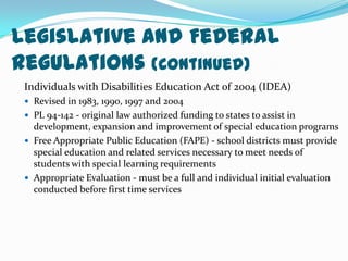 Legislative and Federal Regulations (Continued)Individuals with Disabilities Education Act of 2004 (IDEA)Revised in 1983, 1990, 1997 and 2004PL 94-142 - original law authorized funding to states to assist in development, expansion and improvement of special education programsFree Appropriate Public Education (FAPE) - school districts must provide special education and related services necessary to meet needs of students with special learning requirementsAppropriate Evaluation - must be a full and individual initial evaluation conducted before first time services