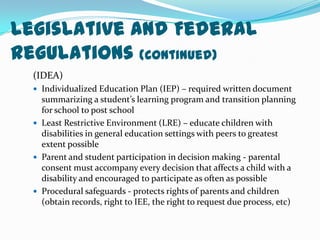 Legislative and Federal Regulations (Continued) (IDEA)Individualized Education Plan (IEP) – required written document summarizing a student’s learning program and transition planning for school to post schoolLeast Restrictive Environment (LRE) – educate children with disabilities in general education settings with peers to greatest extent possibleParent and student participation in decision making - parental consent must accompany every decision that affects a child with a disability and encouraged to participate as often as possible Procedural safeguards - protects rights of parents and children (obtain records, right to IEE, the right to request due process, etc)