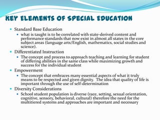 Key Elements of Special EducationStandard Base Educationwhat is taught is to be correlated with state-derived content and performance standards that now exist in almost all states in the core subject areas (language arts/English, mathematics, social studies and science).Differentiated InstructionThe concept and process to approach teaching and learning for student of differing abilities in the same class while maximizing growth and success for the individual studentEmpowermentThe concept that embraces many essential aspects of what it truly means to be respected and given dignity.  The idea that quality of life is important through the use of self-determinationDiversity ConsiderationsSchool student population is diverse (race, setting, sexual orientation, cognitive, sensory, behavioral, cultural) therefore the need for the multitiered systems and approaches are important and necessary