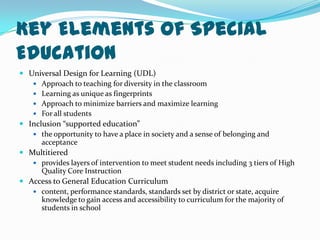 Key Elements of Special EducationUniversal Design for Learning (UDL)Approach to teaching for diversity in the classroomLearning as unique as fingerprintsApproach to minimize barriers and maximize learningFor all studentsInclusion “supported education”the opportunity to have a place in society and a sense of belonging and acceptanceMultitieredprovides layers of intervention to meet student needs including 3 tiers of High Quality Core InstructionAccess to General Education Curriculumcontent, performance standards, standards set by district or state, acquire knowledge to gain access and accessibility to curriculum for the majority of students in school