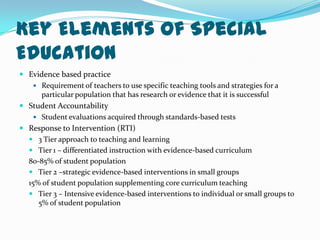 Key Elements of Special EducationEvidence based practiceRequirement of teachers to use specific teaching tools and strategies for a particular population that has research or evidence that it is successfulStudent AccountabilityStudent evaluations acquired through standards-based testsResponse to Intervention (RTI)3 Tier approach to teaching and learningTier 1 – differentiated instruction with evidence-based curriculum  80-85% of student populationTier 2 –strategic evidence-based interventions in small groups  15% of student population supplementing core curriculum teachingTier 3 – Intensive evidence-based interventions to individual or small groups to 5% of student population