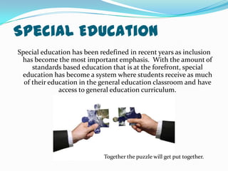 Special EducationSpecial education has been redefined in recent years as inclusion has become the most important emphasis.  With the amount of standards based education that is at the forefront, special education has become a system where students receive as much of their education in the general education classroom and have access to general education curriculum.  Together the puzzle will get put together.