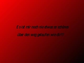 Es ist mir noch nie etwas so schönes über den weg gelaufen wie dir!!!