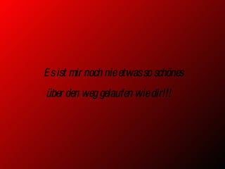 Es ist mir noch nie etwas so schönes über den weg gelaufen wie dir!!! 