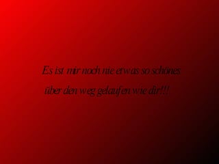 Es ist mir noch nie etwas so schönes über den weg gelaufen wie dir!!! 