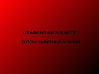 Ich liebe dich über alles und ich  hoffe wir bleiben lange zusammen. 