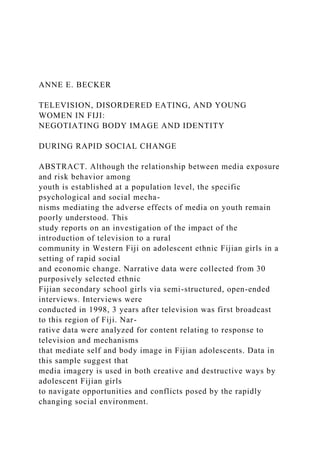 ANNE E. BECKER
TELEVISION, DISORDERED EATING, AND YOUNG
WOMEN IN FIJI:
NEGOTIATING BODY IMAGE AND IDENTITY
DURING RAPID SOCIAL CHANGE
ABSTRACT. Although the relationship between media exposure
and risk behavior among
youth is established at a population level, the specific
psychological and social mecha-
nisms mediating the adverse effects of media on youth remain
poorly understood. This
study reports on an investigation of the impact of the
introduction of television to a rural
community in Western Fiji on adolescent ethnic Fijian girls in a
setting of rapid social
and economic change. Narrative data were collected from 30
purposively selected ethnic
Fijian secondary school girls via semi-structured, open-ended
interviews. Interviews were
conducted in 1998, 3 years after television was first broadcast
to this region of Fiji. Nar-
rative data were analyzed for content relating to response to
television and mechanisms
that mediate self and body image in Fijian adolescents. Data in
this sample suggest that
media imagery is used in both creative and destructive ways by
adolescent Fijian girls
to navigate opportunities and conflicts posed by the rapidly
changing social environment.
 
