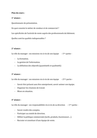 Plan du cours :

1° séance :

Questionnaire de présentation.

En quoi consiste le métier de vendeur et de commercial ?

Les spécificités de l’activité de vente auprès des professionnels du bâtiment.

Quelles sont les qualités indispensables ?




2° séance :

Le rôle du manager : ses missions vis-à-vis de son équipe          - 1ère partie -

   -   La formation.
   -   La gestion de l’information.
   -   La définition des objectifs (quantitatifs et qualitatifs)



3° séance :

Le rôle du manager : ses missions vis-à-vis de son équipe          - 2ème partie -

   -   Savoir être présent sans être omniprésent, savoir animer son équipe.
   -   Organiser les réunions de travail.
   -   Mises en situation.



4° séance :

Le rôle du manager : ses responsabilités vis-à-vis de sa direction         - 1ère partie -

   -   Savoir rendre des comptes.
   -   Participer au comité de direction.
   -   Définir la politique commerciale (tarifs, produits, fournisseurs…).
   -   Recruter et constituer d’une équipe de vente.
 