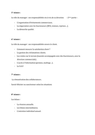 5° séance :

Le rôle du manager : ses responsabilités vis-à-vis de sa direction   - 2ème partie -

   -   L’organisation d‘évènements commerciaux.
   -   La négociation avec les fournisseurs (BFA, remises, reprises…).
   -   La démarche qualité.




6° séance :

Le rôle du manager : ses responsabilités envers le client.

   -   Comment mesurer la satisfaction client ?
   -   La gestion des réclamations clients.
   -   Les visites sur le terrain (tournée accompagnée avec des fournisseurs, avec la
       direction commerciale).
   -   L’accès à l’information (promos, mailings…).
   -   Le S.A.V



7° séance :

La rémunération des collaborateurs.

Savoir féliciter ou sanctionner selon les situations




8° séance :

Les bilans :

   -   La réunion annuelle.
   -   Les bilans intermédiaires.
   -   L’entretien individuel annuel.
 