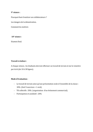 9° séance :

Pourquoi faut-il motiver ses collaborateurs ?

Les dangers de la démotivation.

Comment les motiver.




10° séance :

Examen final.




Travail à réaliser :

A chaque séance, les étudiants devront effectuer un travail de terrain et me le remettre
par écrit (de 10 à 30 lignes).




Mode d’évaluation :

   -   Le travail de terrain ainsi qu’une présentation orale à l’ensemble de la classe :
       30% (Soit 9 exercices + 1 oral).
   -   TD collectifs : 50% (organisation d’un évènement commercial).
   -   Participation et assiduité : 20%
 
