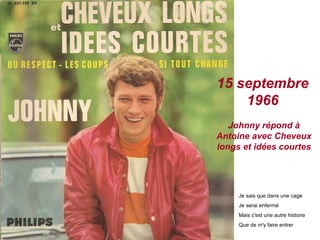 15 septembre
1966
Johnny répond à
Antoine avec Cheveux
longs et idées courtes
Je sais que dans une cage
Je serai enfermé
Mais c'est une autre histoire
Que de m'y faire entrer
 