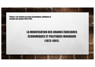 LA MODIFICATION DES GRANDS ÉQUILIBRES
ÉCONOMIQUES ET POLITIQUES MONDIAUX
(1973-1991).
Thème 3 : les remises en cause économiques, politiques et
sociales des années 1970 à 1991.
 