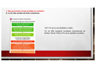 1. Des économies et des sociétés en mutation.
A. La fin des années de forte croissance.
1971 Fin de la convertibilité or dollar.
Fin du SMI (système monétaire international) de
Bretton Wood (1944) et fin de la stabilité monétaire.
 