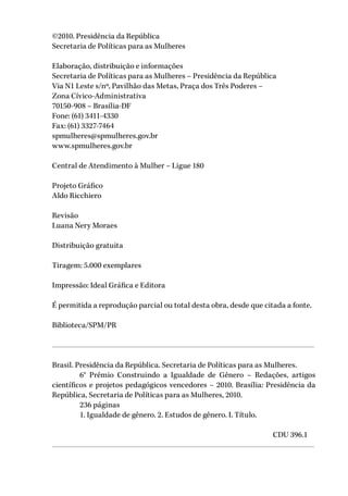 ©2010. Presidência da República
Secretaria de Políticas para as Mulheres
Elaboração, distribuição e informações
Secretaria de Políticas para as Mulheres – Presidência da República
Via N1 Leste s/nº, Pavilhão das Metas, Praça dos Três Poderes –
Zona Cívico-Administrativa
70150-908 – Brasília-DF
Fone: (61) 3411-4330
Fax: (61) 3327-7464
spmulheres@spmulheres.gov.br
www.spmulheres.gov.br
Central de Atendimento à Mulher – Ligue 180
Projeto Gráfico
Aldo Ricchiero
Revisão
Luana Nery Moraes
Distribuição gratuita
Tiragem: 5.000 exemplares
Impressão: Ideal Gráfica e Editora
É permitida a reprodução parcial ou total desta obra, desde que citada a fonte.
Biblioteca/SPM/PR
Brasil. Presidência da República. Secretaria de Políticas para as Mulheres.
	 6° Prêmio Construindo a Igualdade de Gênero – Redações, artigos
científicos e projetos pedagógicos vencedores – 2010. Brasília: Presidência da
República, Secretaria de Políticas para as Mulheres, 2010.
	 236 páginas
	 1. Igualdade de gênero. 2. Estudos de gênero. I. Título.
								CDU 396.1
 