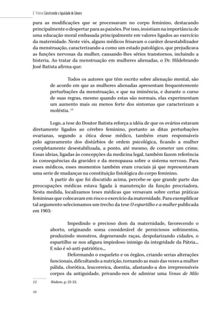 100
6˚ Prêmio Construindo a Igualdade de Gênero
100
para as modificações que se processavam no corpo feminino, destacando
principalmente o despertar para as paixões. Por isso, insistiam na importância de
uma educação moral embasada principalmente em valores ligados ao exercício
da maternidade. Neste viés, alguns médicos frisavam o caráter desestabilizador
da menstruação, caracterizando-a como um estado patológico, que prejudicava
as funções nervosas da mulher, causando-lhes sérios transtornos, incluindo a
histeria. Ao tratar da menstruação em mulheres alienadas, o Dr. Hildebrando
José Batista afirma que:
Todos os autores que têm escrito sobre alienação mental, são
de acordo em que as mulheres alienadas apresentam frequentemente
perturbações da menstruação, e que na iminência, e durante o curso
de suas regras, mesmo quando estas são normais, elas experimentam
um aumento mais ou menos forte dos sintomas que caracterizam a
moléstia. 13
Logo, a tese do Doutor Batista reforça a idéia de que os ovários estavam
diretamente ligados ao cérebro feminino, portanto as ditas perturbações
ovarianas, segundo a ótica desse médico, também eram responsáveis
pelo agravamento dos distúrbios de ordem psicológica, ficando a mulher
completamente desestabilizada, a ponto, até mesmo, de cometer um crime.
Essas ideias, ligadas às concepções da medicina legal, também fazem referência
às consequências da gravidez e da menopausa sobre o sistema nervoso. Para
esses médicos, esses momentos também eram cruciais já que representavam
uma serie de mudanças na constituição fisiológica do corpo feminino.
A partir do que foi discutido acima, percebe-se que grande parte das
preocupações médicas estava ligada à manutenção da função procriadora.
Nesta medida, localizamos teses médicas que versavam sobre certas práticas
femininas que colocavam em risco o exercício da maternidade. Para exemplificar
tal argumento selecionamos um trecho da tese O espartilho e a mulher publicada
em 1903:
Impedindo o precioso dom da maternidade, favorecendo o
aborto, originando soma considerável de perniciosos sofrimentos,
produzindo monstros, degenerando raças, despolarizando cidades, o
espartilho se nos afigura impiedoso inimigo da integridade da Pátria...
E não é só anti-patriótico...
Deformando o esqueleto e os órgãos, criando serias alterações
funcionais, dificultando a nutrição, tornando as mais das vezes a mulher
pálida, clorótica, leucorreica, doentia, afastando-a dos irrepreensíveis
corpos da antiguidade, privando-nos de admirar uma Venus de Milo
13	 Ibidem, p. 22-23.
 