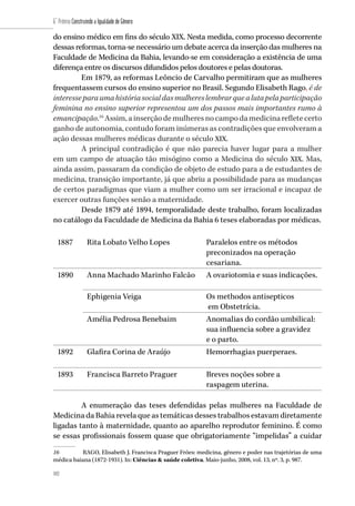102
6˚ Prêmio Construindo a Igualdade de Gênero
102
do ensino médico em fins do século XIX. Nesta medida, como processo decorrente
dessas reformas, torna-se necessário um debate acerca da inserção das mulheres na
Faculdade de Medicina da Bahia, levando-se em consideração a existência de uma
diferença entre os discursos difundidos pelos doutores e pelas doutoras.
Em 1879, as reformas Leôncio de Carvalho permitiram que as mulheres
frequentassem cursos do ensino superior no Brasil. Segundo Elisabeth Rago, é de
interesseparaumahistóriasocialdasmulhereslembrarquealutapelaparticipação
feminina no ensino superior representou um dos passos mais importantes rumo à
emancipação.16
Assim,ainserçãodemulheresnocampodamedicinarefletecerto
ganho de autonomia, contudo foram inúmeras as contradições que envolveram a
ação dessas mulheres médicas durante o século XIX.
A principal contradição é que não parecia haver lugar para a mulher
em um campo de atuação tão misógino como a Medicina do século XIX. Mas,
ainda assim, passaram da condição de objeto de estudo para a de estudantes de
medicina, transição importante, já que abriu a possibilidade para as mudanças
de certos paradigmas que viam a mulher como um ser irracional e incapaz de
exercer outras funções senão a maternidade.
Desde 1879 até 1894, temporalidade deste trabalho, foram localizadas
no catálogo da Faculdade de Medicina da Bahia 6 teses elaboradas por médicas.
1887 Rita Lobato Velho Lopes Paralelos entre os métodos
preconizados na operação
cesariana.
1890 Anna Machado Marinho Falcão A ovariotomia e suas indicações.
Ephigenia Veiga Os methodos antisepticos
em Obstetrícia.
Amélia Pedrosa Benebaim Anomalias do cordão umbilical:
sua influencia sobre a gravidez
e o parto.
1892 Glafira Corina de Araújo Hemorrhagias puerperaes.
1893 Francisca Barreto Praguer Breves noções sobre a
raspagem uterina.
A enumeração das teses defendidas pelas mulheres na Faculdade de
Medicina da Bahia revela que as temáticas desses trabalhos estavam diretamente
ligadas tanto à maternidade, quanto ao aparelho reprodutor feminino. É como
se essas profissionais fossem quase que obrigatoriamente “impelidas” a cuidar
16	 RAGO, Elisabeth J. Francisca Praguer Fróes: medicina, gênero e poder nas trajetórias de uma
médica baiana (1872-1931). In: Ciências & saúde coletiva. Maio-junho, 2008, vol. 13, nº. 3, p. 987.
 