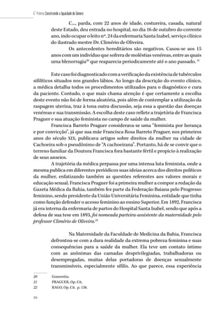 104
6˚ Prêmio Construindo a Igualdade de Gênero
104
C..., parda, com 22 anos de idade, costureira, casada, natural
deste Estado, deu entrada no hospital, no dia 16 de outubro do corrente
ano, indo ocupar o leito nº. 24 da enfermaria Santa Izabel, serviço clínico
do ilustrado mestre Dr. Climério de Oliveira.
Os antecedentes hereditários são negativos. Casou-se aos 15
anos com um indivíduo que sofrera de moléstias venéreas, entre as quais
uma blenorragia20
que reaparecia periodicamente até o ano passado. 21
Estecasofoidiagnosticadocomaverificaçãodaexistênciadetubérculos
sifilíticos situados nos grandes lábios. Ao longo da descrição do evento clínico,
a médica detalha todos os procedimentos utilizados para o diagnóstico e cura
da paciente. Contudo, o que mais chama atenção é que certamente a escolha
deste evento não foi de forma aleatória, pois além de contemplar a utilização da
raspagem uterina, traz à tona outra discussão, seja essa a questão das doenças
venéreas e sua transmissão. A escolha deste caso reflete a trajetória de Francisca
Praguer e sua atuação feminista no campo de saúde da mulher.
Francisca Barreto Praguer considerava-se uma “feminista por herança
e por convicção”, já que sua mãe Francisca Rosa Barreto Praguer, nos primeiros
anos do século XIX, publicava artigos sobre direitos da mulher na cidade de
Cachoeira sob o pseudônimo de “A cachoeirana”. Portanto, há de se convir que o
terreno familiar da Doutora Francisca fora bastante fértil e propicio à realização
de seus anseios.
A trajetória da médica perpassa por uma intensa luta feminista, onde a
mesma publica em diferentes periódicos suas ideias acerca dos direitos políticos
da mulher, enfatizando também as questões referentes aos valores morais e
educação sexual. Francisca Praguer foi a primeira mulher a compor a redação da
Gazeta Médica da Bahia, também fez parte da Federação Baiana pelo Progresso
feminino, sendo presidente da União Universitária Feminina, entidade que tinha
como função defender o acesso feminino ao ensino Superior. Em 1892, Francisca
já era interna da enfermaria de partos do Hospital Santa Isabel, sendo que após a
defesa de sua tese em 1893, foi nomeada parteira-assistente da maternidade pelo
professor Climério de Oliveira.22
Na Maternidade da Faculdade de Medicina da Bahia, Francisca
defrontou-se com a dura realidade da extrema pobreza feminina e suas
consequências para a saúde da mulher. Ela teve um contato íntimo
com as anônimas das camadas desprivilegiadas, trabalhadoras ou
desempregadas, muitas delas portadoras de doenças sexualmente
transmissíveis, especialmente sífilis. Ao que parece, essa experiência
20	 Gonorréia.
21	 PRAGUER, Op. Cit.
22	 RAGO, Op. Cit. p. 138.
 