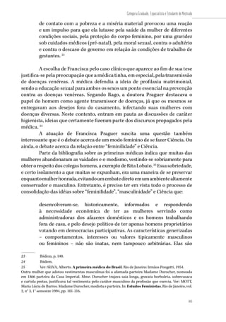 105
Categoria Graduado, Especialista e Estudante de Mestrado
105
de contato com a pobreza e a miséria material provocou uma reação
e um impulso para que ela lutasse pela saúde da mulher de diferentes
condições sociais, pela proteção do corpo feminino, por uma gravidez
sob cuidados médicos (pré-natal), pela moral sexual, contra o adultério
e contra o descaso do governo em relação às condições de trabalho de
gestantes. 23
A escolha de Francisca pelo caso clínico que aparece ao fim de sua tese
justifica-se pela preocupação que a médica tinha, em especial, pela transmissão
de doenças venéreas. A médica defendia a ideia de profilaxia matrimonial,
sendo a educação sexual para ambos os sexos um ponto essencial na prevenção
contra as doenças venéreas. Segundo Rago, a doutora Praguer destacava o
papel do homem como agente transmissor de doenças, já que os mesmos se
entregavam aos desejos fora do casamento, infectando suas mulheres com
doenças diversas. Neste contexto, entram em pauta as discussões de caráter
higienista, ideias que certamente fizeram parte dos discursos propagados pela
médica. 24
A atuação de Francisca Praguer suscita uma questão também
interessante que é o debate acerca de um modo feminino de se fazer Ciência. Ou
ainda, o debate acerca da relação entre “feminilidade” e Ciência.
Parte da bibliografia sobre as primeiras médicas indica que muitas das
mulheres abandonaram as vaidades e o modismo, vestindo-se sobriamente para
obter o respeito dos colegas homens, a exemplo de Rita Lobato. 25
Essa sobriedade,
e certo isolamento a que muitas se expunham, era uma maneira de se preservar
enquantomulherhonrada,evitandoumembatediretoemumambientealtamente
conservador e masculino. Entretanto, é preciso ter em vista todo o processo de
consolidação das idéias sobre “feminilidade”, “masculinidade” e Ciência que:
desenvolveram-se, historicamente, informados e respondendo
à necessidade econômica de ter as mulheres servindo como
administradoras dos afazeres domésticos e os homens trabalhando
fora de casa, e pelo desejo político de ter apenas homens proprietários
votando em democracias participativas. As características generizadas
– comportamentos, interesses ou valores tipicamente masculinos
ou femininos – não são inatas, nem tampouco arbitrárias. Elas são
23	 Ibidem, p. 140.
24	 Ibidem.
25	 Ver: SILVA, Alberto. A primeira médica do Brasil. Rio de Janeiro: Irmãos Pongetti, 1954.
Outra mulher que adotou vestimentas masculinas foi a afamada parteira Madame Durocher, nomeada
em 1866 parteira da Casa Imperial. Mme. Durocher trajava saia longa, gravata borboleta, sobrecasaca
e cartola pretas, justificava tal vestimenta pelo caráter masculino da profissão que exercia. Ver: MOTT,
Maria Lúcia de Barros. Madame Durocher, modista e parteira. In: Estudos Feministas. Rio de Janeiro, vol.
2, n° 3, 1° semestre 1994, pp. 101-116.
 