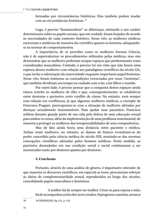 106
6˚ Prêmio Construindo a Igualdade de Gênero
106
formadas por circunstâncias históricas. Elas também podem mudar
com as circunstâncias históricas. 26
Logo, é preciso “desnaturalizar” as diferenças, retirando o seu caráter
determinante sobre os papéis sexuais, que em verdade, foram forjados de acordo
às necessidades de cada contexto histórico. Nesse viés, as mulheres médicas
exerceram a medicina de maneira tão científica quanto os homens, adequando-
se às normas de comportamentos.
A importância de se perceber como as mulheres fizeram Ciência,
não é de supervalorizar os procedimentos utilizados pelas médicas, mas sim
demonstrar que as mulheres poderiam ocupar espaços que predominante eram
considerados masculinos. Contudo, é preciso ter em vista que não houve uma
ruptura dessas mulheres com relação aos paradigmas científicos do século XIX,
o que inclui a valorização da maternidade enquanto importante papel feminino.
Nesse viés, foram inúmeras as contradições vivenciadas por essas “cientistas”,
que também dividiram seu tempo no cuidado com o lar, com filhos e marido.
Por outro lado, é preciso pensar que a conquista destes espaços ainda
estava restrito às mulheres de elite e que, consequentemente, se estabelecia
entre doutoras e pacientes certo conflito de classe. No entanto, nem sempre
essa relação era conflituosa, já que algumas mulheres médicas, a exemplo de
Francisca Praguer, preocuparam-se com a situação de mulheres afetadas por
doenças sexualmente transmissíveis. Para ajudar suas pacientes, Francisca
militou durante grande parte de sua vida pela defesa de uma educação sexual
para ambos os sexos, além da implementação de uma profilaxia matrimonial, de
maneira a proteger as mulheres das irresponsabilidades de seus companheiros.
Mas de fato ainda havia uma distância entre paciente e médica.
Ambas eram mulheres, no entanto, as damas de branco revestiram-se do
poder concedido pela ciência médica do século XIX, munindo-se das mesmas
concepções científicas adotadas pelos homens médicos. Nesta medida, as
pacientes desnudadas em sua condição social e racial continuaram a ser
mensuradas tanto por doutores quanto por doutoras.
4. Conclusão
Portanto, através de uma análise de gênero, é importante entender de
que maneira os discursos científicos, em especial as teses, procuraram reforçar
as ideias de complementaridade sexual, reproduzidos ao longo dos séculos,
consolidando papéis masculinos e femininos.
A mulher há de sempre ser mulher. Criou-se para esposa e mãe;
hádeacompanharasleisdosserescriados.Oprogressocaminha,arranca
26	 SCHIEBINGER, Op. Cit., p. 145.
 