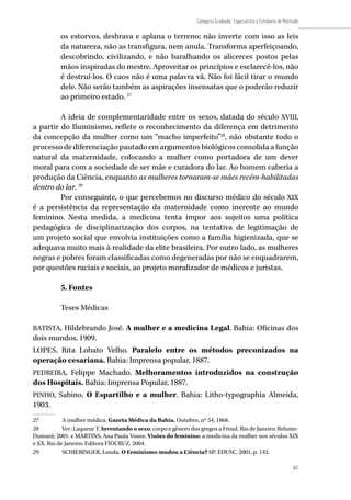 107
Categoria Graduado, Especialista e Estudante de Mestrado
107
os estorvos, desbrava e aplana o terreno; não inverte com isso as leis
da natureza, não as transfigura, nem anula. Transforma aperfeiçoando,
descobrindo, civilizando, e não baralhando os alicerces postos pelas
mãos inspiradas do mestre. Aproveitar os princípios e esclarecê-los, não
é destruí-los. O caos não é uma palavra vã. Não foi fácil tirar o mundo
dele. Não serão também as aspirações insensatas que o poderão reduzir
ao primeiro estado. 27
A ideia de complementaridade entre os sexos, datada do século XVIII,
a partir do Iluminismo, reflete o reconhecimento da diferença em detrimento
da concepção da mulher como um “macho imperfeito”28
, não obstante todo o
processo de diferenciação pautado em argumentos biológicos consolida a função
natural da maternidade, colocando a mulher como portadora de um dever
moral para com a sociedade de ser mãe e curadora do lar. Ao homem caberia a
produção da Ciência, enquanto as mulheres tornaram-se mães recém-habilitadas
dentro do lar. 29
Por conseguinte, o que percebemos no discurso médico do século XIX
é a persistência da representação da maternidade como inerente ao mundo
feminino. Nesta medida, a medicina tenta impor aos sujeitos uma política
pedagógica de disciplinarização dos corpos, na tentativa de legitimação de
um projeto social que envolvia instituições como a família higienizada, que se
adequava muito mais à realidade da elite brasileira. Por outro lado, as mulheres
negras e pobres foram classificadas como degeneradas por não se enquadrarem,
por questões raciais e sociais, ao projeto moralizador de médicos e juristas.
5. Fontes
Teses Médicas
BATISTA, Hildebrando José. A mulher e a medicina Legal. Bahia: Oficinas dos
dois mundos, 1909.
LOPES, Rita Lobato Velho. Paralelo entre os métodos preconizados na
operação cesariana. Bahia: Imprensa popular, 1887.
PEDREIRA, Felippe Machado. Melhoramentos introduzidos na construção
dos Hospitais. Bahia: Imprensa Popular, 1887.
PINHO, Sabino. O Espartilho e a mulher. Bahia: Litho-typographia Almeida,
1903.
27	 A mulher médica. Gazeta Médica da Bahia. Outubro, nº 54, 1868.
28	 Ver: Laqueur T. Inventando o sexo: corpo e gênero dos gregos a Freud. Rio de Janeiro: Relume-
Dumará; 2001. e MARTINS, Ana Paula Vosne. Visões do feminino: a medicina da mulher nos séculos XIX
e XX. Rio de Janeiro: Editora FIOCRUZ. 2004.
29	 SCHIEBINGER, Londa. O Feminismo mudou a Ciência? SP: EDUSC, 2001, p. 142.
 