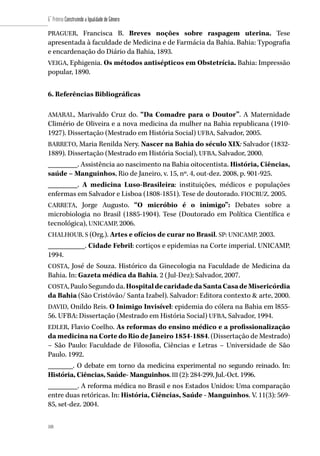 108
6˚ Prêmio Construindo a Igualdade de Gênero
108
PRAGUER, Francisca B. Breves noções sobre raspagem uterina. Tese
apresentada à faculdade de Medicina e de Farmácia da Bahia. Bahia: Typografia
e encardenação do Diário da Bahia, 1893.
VEIGA, Ephigenia. Os métodos antisépticos em Obstetrícia. Bahia: Impressão
popular, 1890.
6. Referências Bibliográficas
AMARAL, Marivaldo Cruz do. “Da Comadre para o Doutor”. A Maternidade
Climério de Oliveira e a nova medicina da mulher na Bahia republicana (1910-
1927). Dissertação (Mestrado em História Social) UFBA, Salvador, 2005.
BARRETO, Maria Renilda Nery. Nascer na Bahia do século XIX: Salvador (1832-
1889). Dissertação (Mestrado em História Social), UFBA, Salvador, 2000.
________. Assistência ao nascimento na Bahia oitocentista. História, Ciências,
saúde – Manguinhos, Rio de Janeiro, v. 15, nº. 4, out-dez. 2008, p. 901-925.
________. A medicina Luso-Brasileira: instituições, médicos e populações
enfermas em Salvador e Lisboa (1808-1851). Tese de doutorado. FIOCRUZ. 2005.
CARRETA, Jorge Augusto. “O micróbio é o inimigo”: Debates sobre a
microbiologia no Brasil (1885-1904). Tese (Doutorado em Política Científica e
tecnológica), UNICAMP, 2006.
CHALHOUB, S (Org.). Artes e ofícios de curar no Brasil. SP: UNICAMP, 2003.
__________. Cidade Febril: cortiços e epidemias na Corte imperial. UNICAMP,
1994.
COSTA, José de Souza. Histórico da Ginecologia na Faculdade de Medicina da
Bahia. In: Gazeta médica da Bahia. 2 (Jul-Dez); Salvador, 2007.
COSTA,PauloSegundoda.HospitaldecaridadedaSantaCasadeMisericórdia
da Bahia (São Cristóvão/ Santa Izabel). Salvador: Editora contexto & arte, 2000.
DAVID, Onildo Reis. O Inimigo Invisível: epidemia do cólera na Bahia em l855-
56. UFBA: Dissertação (Mestrado em História Social) UFBA, Salvador, 1994.
EDLER, Flavio Coelho. As reformas do ensino médico e a profissionalização
da medicina na Corte do Rio de Janeiro 1854-1884. (Dissertação de Mestrado)
– São Paulo: Faculdade de Filosofia, Ciências e Letras – Universidade de São
Paulo. 1992.
_______. O debate em torno da medicina experimental no segundo reinado. In:
História, Ciências, Saúde- Manguinhos. III (2): 284-299, Jul.-Oct. 1996.
________. A reforma médica no Brasil e nos Estados Unidos: Uma comparação
entre duas retóricas. In: História, Ciências, Saúde - Manguinhos. V. 11(3): 569-
85, set-dez. 2004.
 