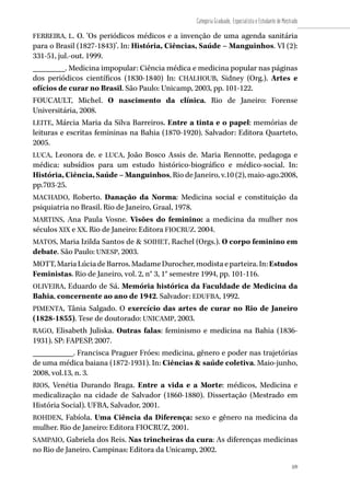 109
Categoria Graduado, Especialista e Estudante de Mestrado
109
FERREIRA, L. O. ‘Os periódicos médicos e a invenção de uma agenda sanitária
para o Brasil (1827-1843)’. In: História, Ciências, Saúde – Manguinhos. VI (2):
331-51, jul.-out. 1999.
________. Medicina impopular: Ciência médica e medicina popular nas páginas
dos periódicos científicos (1830-1840) In: CHALHOUB, Sidney (Org.). Artes e
ofícios de curar no Brasil. São Paulo: Unicamp, 2003, pp. 101-122.
FOUCAULT, Michel. O nascimento da clínica. Rio de Janeiro: Forense
Universitária, 2008.
LEITE, Márcia Maria da Silva Barreiros. Entre a tinta e o papel: memórias de
leituras e escritas femininas na Bahia (1870-1920). Salvador: Editora Quarteto,
2005.
LUCA, Leonora de. e LUCA, João Bosco Assis de. Maria Rennotte, pedagoga e
médica: subsídios para um estudo histórico-biográfico e médico-social. In:
História, Ciência, Saúde – Manguinhos, Rio de Janeiro, v.10 (2), maio-ago.2008,
pp.703-25.
MACHADO, Roberto. Danação da Norma: Medicina social e constituição da
psiquiatria no Brasil. Rio de Janeiro, Graal, 1978.
MARTINS, Ana Paula Vosne. Visões do feminino: a medicina da mulher nos
séculos XIX e XX. Rio de Janeiro: Editora FIOCRUZ. 2004.
MATOS, Maria Izilda Santos de & SOIHET, Rachel (Orgs.). O corpo feminino em
debate. São Paulo: UNESP, 2003.
MOTT,MariaLúciadeBarros.MadameDurocher,modistaeparteira.In:Estudos
Feministas. Rio de Janeiro, vol. 2, n° 3, 1° semestre 1994, pp. 101-116.
OLIVEIRA, Eduardo de Sá. Memória histórica da Faculdade de Medicina da
Bahia, concernente ao ano de 1942. Salvador: EDUFBA, 1992.
PIMENTA, Tânia Salgado. O exercício das artes de curar no Rio de Janeiro
(1828-1855). Tese de doutorado: UNICAMP, 2003.
RAGO, Elisabeth Juliska. Outras falas: feminismo e medicina na Bahia (1836-
1931). SP: FAPESP, 2007.
__________. Francisca Praguer Fróes: medicina, gênero e poder nas trajetórias
de uma médica baiana (1872-1931). In: Ciências & saúde coletiva. Maio-junho,
2008, vol.13, n. 3.
RIOS, Venétia Durando Braga. Entre a vida e a Morte: médicos, Medicina e
medicalização na cidade de Salvador (1860-1880). Dissertação (Mestrado em
História Social). UFBA, Salvador, 2001.
ROHDEN, Fabíola. Uma Ciência da Diferença: sexo e gênero na medicina da
mulher. Rio de Janeiro: Editora FIOCRUZ, 2001.
SAMPAIO, Gabriela dos Reis. Nas trincheiras da cura: As diferenças medicinas
no Rio de Janeiro. Campinas: Editora da Unicamp, 2002.
 