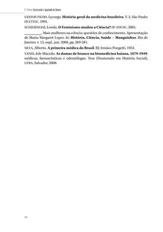110
6˚ Prêmio Construindo a Igualdade de Gênero
110
SANTOS FILHO, Lycurgo. História geral da medicina brasileira. V. 2. São Paulo:
HUCITEC, 1991.
SCHIEBINGER, Londa. O Feminismo mudou a Ciência? SP: EDUSC, 2001.
_________. Mais mulheres na ciência: questões de conhecimento. Apresentação
de Maria Margaret Lopes. In: História, Ciência, Saúde – Manguinhos. Rio de
Janeiro, v. 15, supl., jun. 2008, pp. 269-281.
SILVA, Alberto. A primeira médica do Brasil. RJ: Irmãos Pongetti, 1954.
VANIN, Iole Macedo. As damas de branco na biomedicina baiana, 1879-1949:
médicas, farmacêuticas e odontólogas. Tese (Doutorado em História Social),
UFBA, Salvador, 2008.
 