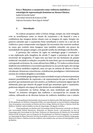 111
Categoria Graduado, Especialista e Estudante de Mestrado
111
Eros e Thânatos: o casamento como violência simbólica e
estratégia de representação feminina na Atenas Clássica
Sandra Ferreira dos Santos1
Universidade Federal do Rio de Janeiro (UFRJ)
Professora Orientadora: Marta Mega de Andrade2
1.	 Introdução
Ao realizar pesquisas sobre a Grécia Antiga, sempre me senti intrigada
com as semelhanças entre os rituais de casamento e de funeral e com a
confluência das imagens destes rituais com as imagens de rapto. Sempre me
pareceu estranho que o casamento fosse semelhante à morte ou a um ato de
violência e, para compreender esta ligação, foi necessário não somente analisar
os vasos que contém estas imagens, mas também entender um pouco da
mentalidade dos gregos antigos, com grande auxílio da mitologia e da filosofia.
A presença das estórias de rapto na mitologia grega é constante e
a sua exploração pela imagética do século V sugere a presença de um topos
recorrente do imaginário. O rapto tem sua base em um fenômeno de paixão
unilateral, vinculado à violação e ao poder do mais forte, que na sociedade grega
corresponde ao homem. Se, como afirma Gras (2006, p. 71), todos os mitos levam
implícitoumsimbolismo,énecessárioquestionarse,nocasodorapto,elecarrega
uma violência simbólica implícita, uma vez que as estórias de deuses e heróis
circulavam, formavam consciências, cristalizavam paradigmas e determinavam
normas de conduta dirigidas à sociedade.
Asociedadegregaantigaeraumasociedadeemqueoshomenspossuíam
maiores possibilidades de expressão e de representação do que as mulheres. É
possível, que justamente por este motivo, as mulheres aceitassem algum tipo de
submissão para que através do papel social que assumiam após o casamento,
pudessem adquirir um espaço de ação dentro da sociedade poliade.
O casamento na Grécia Antiga era uma instituição que pretendia
“domar” os instintos selvagens das mulheres e incorporá-las no mundo da
cultura, utilizando-se de diversas formas de violência simbólica com o intuito
1	 Possui graduação (bacharelado e licenciatura) em História pela UFRJ, Mestranda do Programa
de Pós-graduação em História Comparada (UFRJ), com especialização na área de História Antiga grega.
Atua em pesquisas concentradas na História da Grécia Antiga, História do Gênero e História Social das
Mulheres. Também realiza trabalhos na área de Arqueologia e divulgação científica.
2	 Possui graduação em História pela Universidade Federal Fluminense, mestrado em História
pela Universidade Federal Fluminense, doutorado em História Social e pós-doutorado na área de
Arqueologia pela Universidade de São Paulo. Professora do Departamento de História da Universidade
Federal do Rio de Janeiro, atua no Programa de Pós-graduação em História Comparada e no mestrado
em Arqueologia do Museu Nacional. Sua área de pesquisa concentra-se na área da História Antiga grega,
História do Gênero e História social das mulheres, mas também atua nas áreas de historiografia e teoria
da História.
 