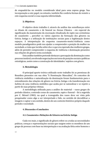 112
6˚ Prêmio Construindo a Igualdade de Gênero
112
de enquadrá-las no modelo considerado ideal para uma esposa grega. Sua
incorporação a este papel, no entanto, também lhe conferia formas de resistir a
este esquema social e à sua suposta inferioridade.
2. Objetivos
O objetivo deste trabalho é, através da análise das semelhanças entre
os rituais de casamento e de funeral na Atenas Clássica - em especial da
significação da manutenção da encenação ritualizada do rapto nas cerimônias
de casamento -, perceber os vários aspectos da formação dos gêneros na
Grécia Antiga e a utilização de instituições sociais para a legitimação destes
espaços. A interpretação do esquema casamento-morte/violência como
modelo paradigmático pode nos ajudar a compreender a posição da mulher na
sociedade, a visão que incidia sobre ela e o que era esperado das mulheres gregas,
além de permitir compreender o esquema de violência e dominação presentes
nas relações de gênero nesta sociedade.
Esta análise também pretende destacar a percepção da dominação como
processoinstável,envolvendonegociaçõesemtornodeposiçõessociaisepolíticas
estratégicas, assim como a construção de identidades/ sujeitos com gênero.
3. Metodologia
O principal aporte teórico utilizado neste trabalho foi as premissas de
Bourdieu presentes em sua obra “A Dominação Masculina”. Os conceitos de
violência simbólica e naturalização da dominação foram fundamentais para o
entendimento das relações de gênero na Grécia Antiga e da transformação em
habitus de uma violência simbólica que acaba por se naturalizar e se repetir a
partir de suas próprias vítimas.
A metodologia utilizada para a análise do material – vasos gregos do
período clássico, contendo cenas de casamento, rapto e funeral – foi a sugerida
por C. Bérard (1983), na qual a iconografia dos vasos deve ser vista pelo
pesquisador como algo a ser interpretado e lido, no sentido de decodificar a
imagem e captar o seu sentido, dentro de um contexto histórico próprio daquele
período e sociedade.
4. Discussão e Conclusões
4.1. Casamento e Relações de Gênero na Grécia Antiga
Cada vez mais, o significado de gênero refere-se a todas as necessidades
práticas, crenças e representações sociais que surgem entre os membros de um
grupo de pessoas com base na interpretação e na avaliação feita entre homens e
 