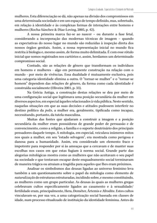 113
Categoria Graduado, Especialista e Estudante de Mestrado
113
mulheres. Esta diferenciação se dá, não apenas na divisão dos compromissos em
uma determinada sociedade e em um espaço de tempo definido, mas, sobretudo,
em relação à identidade e às complexas formas de interações entre homens e
mulheres (Rocha-Sánchez & Díaz-Loving, 2005, p. 42).
A nossa primeira marca faz-se ao nascer – ou durante a fase fetal,
considerando a incorporação das modernas técnicas de imagem – quando
as expectativas do nosso lugar no mundo são reduzidas à inspeção direta dos
nossos órgãos genitais. Assim, a nossa representação inicial no mundo fica
restrita à biologia e, mesmo assim, de forma muito delimitada. É com esse rótulo
inicial que somos registrados nos cartórios e, assim, herdamos um determinado
compromisso social.
Contudo, são as relações de gênero que transformam os indivíduos
em homens e mulheres - algo em permanente construção na relação com o
mundo - por meio de vivências. Essa dualidade é mutuamente exclusiva, pois
uma categoria-identidade elimina a outra. O “tornar-se mulher” e o “tornar-se
homem” dependem das relações de gênero, da forma como cada identidade é
construída socialmente (Oliveira 2001, p. 33).
Na Grécia Antiga, a construção destas relações se deu por meio de
uma configuração social que legitimava uma posição secundária da mulher em
diversosaspectos,emespecialàquelesrelacionadosàvidapública.Nestesentido,
naquelas situações em que as suas decisões e atitudes pudessem interferir no
destino político da polis, a mulher era, geralmente, tipificada como incapaz,
necessitando, portanto, da tutela masculina.
Muitas das fontes que ajudaram a construir a imagem e a posição
secundária da mulher eram possuidoras de grande poder de persuasão e de
convencimento, como a religião, a família e o suporte doutrinário dos principais
pensadores daquele tempo. A mitologia, em especial, veiculava inúmeros mitos
nos quais a mulher, em seu “estado selvagem”, era mostrada como perigosa e
danosa para a humanidade. Assim, era considerado um elemento fraco e
impotente para responder por si às ameaças que a cercavam e de manter suas
escolhas nos casos em que estas fugiam à norma social. Grande parte das
alegorias mitológicas mostra como as mulheres que não aceitavam o seu papel
na sociedade e que tentavam escapar deste enquadramento social terminavam
de maneira trágica ou atraiam a tragédia para aqueles que lhes eram próximos.
Analisar os simbolismos das deusas ligadas ao universo feminino leva
também a um questionamento sobre o papel da mitologia como elemento de
naturalizaçãodeestruturasestruturadas,incidindosobre,emesmoconstituindo,
as mulheres como um grupo particular. As deusas às quais as mulheres gregas
celebravam cultos especificamente ligados ao casamento e à sexualidade/
fertilidade eram, principalmente, Hera, Deméter, Ártemis e Afrodite. Estes cultos
vinculavam-se, por sua vez, a uma categorização social baseada em classes de
idade, num processo ritualizado de instituição da identidade feminina. Antes do
 