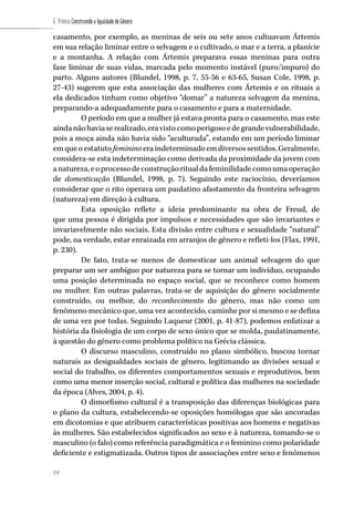 114
6˚ Prêmio Construindo a Igualdade de Gênero
114
casamento, por exemplo, as meninas de seis ou sete anos cultuavam Ártemis
em sua relação liminar entre o selvagem e o cultivado, o mar e a terra, a planície
e a montanha. A relação com Ártemis preparava essas meninas para outra
fase liminar de suas vidas, marcada pelo momento instável (puro/impuro) do
parto. Alguns autores (Blundel, 1998, p. 7, 55-56 e 63-65, Susan Cole, 1998, p.
27-43) sugerem que esta associação das mulheres com Ártemis e os rituais a
ela dedicados tinham como objetivo “domar” a natureza selvagem da menina,
preparando-a adequadamente para o casamento e para a maternidade.
O período em que a mulher já estava pronta para o casamento, mas este
aindanãohaviaserealizado,eravistocomoperigosoedegrandevulnerabilidade,
pois a moça ainda não havia sido “aculturada”, estando em um período liminar
em que o estatuto feminino era indeterminado em diversos sentidos. Geralmente,
considera-se esta indeterminação como derivada da proximidade da jovem com
anatureza,eoprocessodeconstruçãoritualdafeminilidadecomoumaoperação
de domesticação (Blundel, 1998, p. 7). Seguindo este raciocínio, deveríamos
considerar que o rito operava um paulatino afastamento da fronteira selvagem
(natureza) em direção à cultura.
Esta oposição reflete a ideia predominante na obra de Freud, de
que uma pessoa é dirigida por impulsos e necessidades que são invariantes e
invariavelmente não sociais. Esta divisão entre cultura e sexualidade “natural”
pode, na verdade, estar enraizada em arranjos de gênero e refleti-los (Flax, 1991,
p. 230).
De fato, trata-se menos de domesticar um animal selvagem do que
preparar um ser ambíguo por natureza para se tornar um indivíduo, ocupando
uma posição determinada no espaço social, que se reconhece como homem
ou mulher. Em outras palavras, trata-se de aquisição do gênero socialmente
construído, ou melhor, do reconhecimento do gênero, mas não como um
fenômeno mecânico que, uma vez acontecido, caminhe por si mesmo e se defina
de uma vez por todas. Seguindo Laqueur (2001, p. 41-87), podemos enfatizar a
história da fisiologia de um corpo de sexo único que se molda, paulatinamente,
à questão do gênero como problema político na Grécia clássica.
O discurso masculino, construído no plano simbólico, buscou tornar
naturais as desigualdades sociais de gênero, legitimando as divisões sexual e
social do trabalho, os diferentes comportamentos sexuais e reprodutivos, bem
como uma menor inserção social, cultural e política das mulheres na sociedade
da época (Alves, 2004, p. 4).
O dimorfismo cultural é a transposição das diferenças biológicas para
o plano da cultura, estabelecendo-se oposições homólogas que são ancoradas
em dicotomias e que atribuem características positivas aos homens e negativas
às mulheres. São estabelecidos significados ao sexo e à natureza, tomando-se o
masculino (o falo) como referência paradigmática e o feminino como polaridade
deficiente e estigmatizada. Outros tipos de associações entre sexo e fenômenos
 