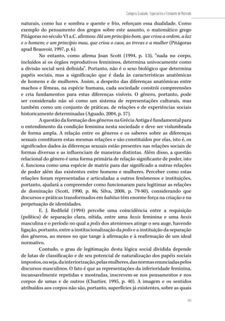 115
Categoria Graduado, Especialista e Estudante de Mestrado
115
naturais, como luz e sombra e quente e frio, reforçam essa dualidade. Como
exemplo do pensamento dos gregos sobre este assunto, o matemático grego
Pitágoras no século VI a.C. afirmou: Há um princípio bom, que criou a ordem, a luz
e o homem; e um princípio mau, que criou o caos, as trevas e a mulher (Pitágoras
apud Beauvoir, 1997, p. 6).
No entanto, como afirma Joan Scott (1994, p. 13), “nada no corpo,
incluídos aí os órgãos reprodutivos femininos, determina univocamente como
a divisão social será definida”. Portanto, não é o sexo biológico que determina
papéis sociais, mas a significação que é dada às características anatômicas
de homens e de mulheres. Assim, a despeito das diferenças anatômicas entre
machos e fêmeas, na espécie humana, cada sociedade constrói compreensões
e cria fundamentos para estas diferenças visíveis. O gênero, portanto, pode
ser considerado não só como um sistema de representações culturais, mas
também como um conjunto de práticas, de relações e de experiências sociais
historicamente determinadas (Aguado, 2004, p. 57).
A questão da formação dos gêneros na Grécia Antiga é fundamental para
o entendimento da condição feminina nesta sociedade e deve ser vislumbrada
de forma ampla. A relação entre os gêneros e os saberes sobre as diferenças
sexuais constituem estas mesmas relações e são constituídos por elas, isto é, os
significados dados às diferenças sexuais estão presentes nas relações sociais de
formas diversas e as influenciam de maneiras distintas. Além disso, a questão
relacional do gênero é uma forma primária de relação significante de poder, isto
é, funciona como uma espécie de matriz para dar significado a outras relações
de poder além das existentes entre homens e mulheres. Perceber como estas
relações foram representadas e articuladas a outros fenômenos e instituições,
portanto, ajudará a compreender como funcionaram para legitimar as relações
de dominação (Scott, 1990, p. 86; Silva, 2008, p. 79-80), considerando que
discursos e práticas transformados em habitus têm enorme força na criação e na
perpetuação de identidades.
E. J. Redfield (1994) percebe uma coincidência entre a requisição
(política) de separação clara, nítida, entre uma hexis feminina e uma hexis
masculina e o período no qual a polis dos atenienses atinge o seu auge, havendo
ligação, portanto, entre a institucionalização da polis e a instituição da separação
dos gêneros, ao menos no que tange à afirmação e à reafirmação de um ideal
normativo.
Contudo, o grau de legitimação desta lógica social dividida depende
de lutas de classificação e de seu potencial de naturalização dos papéis sociais
impostos,ouseja,dainteriorização,pelasmulheres,dasnormasenunciadaspelos
discursos masculinos. O fato é que as representações da inferioridade feminina,
incansavelmente repetidas e mostradas, inscrevem-se nos pensamentos e nos
corpos de umas e de outros (Chartier, 1995, p. 40). A imagem e os sentidos
atribuídos aos corpos não são, portanto, superfícies já existentes, sobre as quais
 