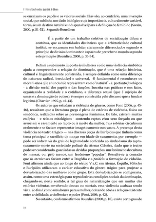 116
6˚ Prêmio Construindo a Igualdade de Gênero
116
se encaixam os papéis e os valores sociais. Elas são, ao contrário, uma invenção
social, que sublinha um dado biológico cuja importância, culturalmente variável,
torna-se um destino natural e indispensável para a definição do feminino (Swain,
2000, p. 51-52). Segundo Bourdieu:
É a partir de um trabalho coletivo de socialização difusa e
contínua, que as identidades distintivas que a arbitrariedade cultural
institui, se encarnam em habitus claramente diferenciados segundo o
princípio de divisão dominante e capazes de perceber o mundo segundo
este princípio (Bourdieu, 2000, p. 33-34).
Definir a submissão imposta às mulheres como uma violência simbólica
ajuda a compreender a relação de dominação, que é uma relação histórica,
cultural e linguisticamente construída, é sempre definida como uma diferença
de natureza radical, irredutível e universal. O fundamental é reconhecer os
mecanismos que enunciam e representam como “natural” - e, portanto, biológica
- a divisão social dos papéis e das funções. Inscrita nas práticas e nos fatos,
organizando a realidade e o cotidiano, a diferença sexual (que é sujeição de
umas e a dominação de outros), é sempre construída pelo discurso que a funda e
legitima (Chartier, 1995, p. 42-43).
Os autores que estudam a violência de gênero, como Font (2006, p. 45-
46), ressaltam que a literatura grega é plena de estórias de violência, física ou
simbólica, realizadas sobre as personagens femininas. De fato, existem muitas
estórias – e relatos mitológicos - contendo raptos e/ou sexo forçado ou que
associam o casamento ao rapto ou à morte da mulher. Tais estórias circulavam
oralmente e se faziam representar imageticamente nos vasos. A presença desta
violência no teatro trágico — nas diversas peças de Eurípides que tinham como
tema principal o sacrifício de moças em idade de casamento, por exemplo —
pode ser indicativa do grau de legitimidade conferido ao simbolismo do rapto-
casamento-morte na sociedade poliade da Atenas Clássica, dado que o teatro
pode ser considerado, guardadas as devidas proporções, um fenômeno de cultura
de massas, ou, pelo menos, um fenômeno “popular”. Ressalte-se a conexão
que os atenienses faziam entre a Tragédia e a paideía, a formação do cidadão.
Font afirmou ainda que ao longo do século V a.C. em Atenas, Ésquilo, Sófocles
e Eurípides utilizaram o caráter educativo do gênero trágico para projetar a
desvalorização das mulheres como grupo. Esta desvalorização se configuraria,
assim, como uma estratégia para reproduzir as condições sociais da dominação,
chegando-se, neste sentido, a tal grau de naturalização que em muitas das
estórias violentas envolvendo deusas ou mortais, essa violência acabava sendo
vista, ao final, como uma honra para a mulher, deixando óbvia a relação existente
entre a virilidade, a violência e o poder (Font, 2006, p. 42).
No entanto, conforme afirmou Bourdieu (2000, p. 10), existe certo grau de
 