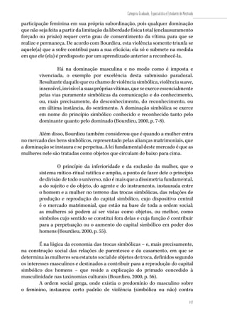 117
Categoria Graduado, Especialista e Estudante de Mestrado
117
participação feminina em sua própria subordinação, pois qualquer dominação
que não seja feita a partir da limitação da liberdade física total (enclausuramento
forçado ou prisão) requer certo grau de consentimento da vítima para que se
realize e permaneça. De acordo com Bourdieu, esta violência somente triunfa se
aquele(a) que a sofre contribui para a sua eficácia; ela só o submete na medida
em que ele (ela) é predisposto por um aprendizado anterior a reconhecê-la.
Há na dominação masculina e no modo como é imposta e
vivenciada, o exemplo por excelência desta submissão paradoxal.
Resultantedaquiloqueeuchamodeviolênciasimbólica,violênciasuave,
insensível,invisívelasuasprópriasvítimas,queseexerceessencialmente
pelas vias puramente simbólicas da comunicação e do conhecimento,
ou, mais precisamente, do desconhecimento, do reconhecimento, ou
em última instância, do sentimento. A dominação simbólica se exerce
em nome do princípio simbólico conhecido e reconhecido tanto pelo
dominante quanto pelo dominado (Bourdieu, 2000, p. 7-8).
Além disso, Bourdieu também considerou que é quando a mulher entra
no mercado dos bens simbólicos, representado pelas alianças matrimoniais, que
a dominação se instaura e se perpetua. A lei fundamental deste mercado é que as
mulheres nele são tratadas como objetos que circulam de baixo para cima.
O princípio da inferioridade e da exclusão da mulher, que o
sistema mítico-ritual ratifica e amplia, a ponto de fazer dele o princípio
de divisão de todo o universo, não é mais que a dissimetria fundamental,
a do sujeito e do objeto, do agente e do instrumento, instaurada entre
o homem e a mulher no terreno das trocas simbólicas, das relações de
produção e reprodução do capital simbólico, cujo dispositivo central
é o mercado matrimonial, que estão na base de toda a ordem social:
as mulheres só podem aí ser vistas como objetos, ou melhor, como
símbolos cujo sentido se constitui fora delas e cuja função é contribuir
para a perpetuação ou o aumento do capital simbólico em poder dos
homens (Bourdieu, 2000, p. 55).
É na lógica da economia das trocas simbólicas – e, mais precisamente,
na construção social das relações de parentesco e do casamento, em que se
determina às mulheres seu estatuto social de objetos de troca, definidos segundo
os interesses masculinos e destinados a contribuir para a reprodução do capital
simbólico dos homens – que reside a explicação do primado concedido à
masculinidade nas taxinomias culturais (Bourdieu, 2000, p. 56).
A ordem social grega, onde existia o predomínio do masculino sobre
o feminino, instaurou certo padrão de violência (simbólica ou não) contra
 