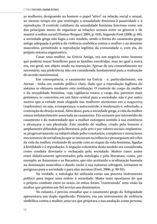 118
6˚ Prêmio Construindo a Igualdade de Gênero
118
as mulheres, designando ao homem o papel “ativo” na relação social e sexual,
ao mesmo tempo em que restringiu a sexualidade feminina à passividade e à
reprodução. O controle cotidiano da sexualidade feminina funciona como um
dos principais meios de organizar as relações sexuais entre os gêneros e de
manter a ordem social (Dantas-Berguer, 2005, p. 418). Segundo Font (2006, p. 88),
a sociedade grega não fugia a este modelo, sendo a forma do casamento grego
antigo adequada à prática da violência simbólica contra a mulher e ao domínio
masculino, permitindo a reprodução legítima da comunidade e, com ela, do
próprio sistema organizativo.
Casar uma mulher, na Grécia Antiga, era um negócio entre homens
que poderia trazer benefícios para as famílias envolvidas, mas no qual a noiva
era, em geral, um objeto mudo na transação. Apesar de seu consentimento ser
necessário, sua preferência não era considerada fundamental para a realização
do acordo matrimonial.
Em consequência, o casamento na Grécia - e, particularmente, em
Atenas - tinha um sentido político claro, dado que a reprodução legítima do
sistema se efetuava mediante esta instituição. O controle do corpo da mulher
e da sexualidade feminina, cuja vigilância estava a cargo dos parentes mais
próximos, se converteu em um fator central para a sociedade; não é por outro
motivo que a virtude mais elogiada nas mulheres atenienses era a σωφροσύνη
(sophrosine), ou seja, a temperança, o autocontrole, a moderação e, sobretudo, a
contenção do desejo sexual. Além disso, para a sociedade grega, a vida da mulher
estava inelutavelmente associada ao casamento. Era somente por intermédio do
casamento e da maternidade que a mulher outorgava sentido à sua existência
e alcançava a sua plenitude. Este modelo de mulher, criado pelo homem e
amplamente difundido pela literatura, pela arte e por valores sociais, implantou-
se progressivamente na subjetividade pelos constantes, complexos e minuciosos
mecanismos de socialização que se iniciavam na infância e prosseguiam até o fim
da vida da mulher, evoluindo de acordo com as etapas da vida feminina, ligadas
à fertilidade e à reprodução. A negação voluntária deste modelo era considerada
como conduta desviante e rechaçada pela sociedade. Muitos casos assim
eram didaticamente apresentados pela mitologia e pela literatura, como, por
exemplo, as Amazonas e as Bacantes, que não aceitando a aculturação baseada
na dominação masculina e dando vazão à sua natureza selvagem, tornaram-se
perigosas para a sociedade e para elas mesmas (Font, 2006, p. 90-92).
Na verdade, a mitologia foi utilizada como um potente instrumento
político para impor uma ordem à sociedade. Muito mais oportunos do que
o próprio combate entre os sexos, os mitos foram “construindo” uma visão da
mulher que prestou um fiel serviço aos dominantes.
No entanto, é preciso ressaltar que o casamento grego da Antiguidade
apresentava um duplo significado. Primeiro, era um instrumento de violência
simbólica contra a mulher, uma vez que projetava a sua anulação como persona,
 