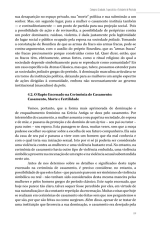119
Categoria Graduado, Especialista e Estudante de Mestrado
119
sua desaparição no espaço privado, sua “morte” política e sua submissão a um
senhor. Mas, em segundo lugar, para a mulher o casamento instituía também
— e contraditoriamente — um ponto de partida para sua projeção social. Pois
a possibilidade de ação e de reviravolta, a possibilidade de peripécias contra
um poder dominante, ruidoso, violento, é dada justamente pela legitimidade
do lugar social e público ocupado pela esposa na sociedade poliade. Tomando
a constatação de Bourdieu de que as armas do fraco são armas fracas, pode-se
contra-argumentar, com o auxílio do próprio Bourdieu, que as “armas fracas”
são fracas precisamente porque construídas como tal. Quer dizer, então, que
os fracos têm, efetivamente, armas fortes, como o ritual religioso do qual a
sociedade depende simbolicamente para se reproduzir como comunidade? Eis
um caso específico da Atenas Clássica, mas que, talvez, possamos estender para
as sociedades poliades gregas do período. A dominação masculina articulava-se
em torno da instituição política, deixando para as mulheres um amplo espectro
de ações dirigidas à comunidade, embora não necessariamente ao governo
institucional (masculino) da polis.
4.2. O Rapto Encenado na Cerimônia de Casamento:
Casamento, Morte e Fertilidade
Vemos, portanto, que a forma mais aprimorada de dominação e
de enquadramento feminino na Grécia Antiga se dava pelo casamento. Por
intermédio do casamento, a mulher assumia o seu papel na sociedade, de esposa
e de mãe, e passava da proteção e do domínio de um kyrios – seu pai ou tutor –
para outro – seu esposo. Esta passagem se dava, muitas vezes, sem que a moça
pudesse escolher ou opinar sobre a escolha de seu futuro companheiro. Ela saía
da casa de seu pai e passava a viver com um homem que ela mal conhecia e
com o qual teria sua iniciação sexual. Isto por si só já poderia ser considerado
uma violência contra as mulheres e uma violência bastante real. No entanto, na
cerimônia de casamento havia outro tipo de violência embutida, uma violência
simbólica presente na encenação de um rapto e na violência sexual subentendida
neste ato.
Antes de nos determos sobre os detalhes e significados deste rapto
encenado na cerimônia de casamento, é preciso considerar, no entanto, a
possibilidadedequeestesfatos-queparanósparecemsersinônimosdeviolência
simbólica ou real - não tenham sido considerados desta mesma maneira pelas
mulheres e pelos homens gregos do período clássico. Este rapto encenado, que
hoje nos parece tão claro, talvez sequer fosse percebido por eles, em virtude de
sua naturalização e da constante repetição da encenação. Muitas coisas que hoje
se realizam em cerimônias de casamento são feitas sem que nos perguntemos o
que são, por que são feitas ou como surgiram. Além disso, apesar de se tratar de
uma instituição que favorecia a sua dominação, o casamento era desejado pela
 