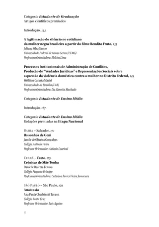 1212
Categoria Estudante de Graduação
Artigos científicos premiados
Introdução, 133
A legitimação do silêncio no cotidiano
da mulher negra brasileira a partir do filme Bendito Fruto, 135
Juliana Silva Santos
Universidade Federal de Minas Gerais (UFMG)
Professora Orientadora: Helcira Lima
Processos Institucionais de Administração de Conflitos,
Produção de “Verdades Jurídicas” e Representações Sociais sobre
a questão da violência doméstica contra a mulher no Distrito Federal, 149
Welliton Caixeta Maciel
Universidade de Brasília (UnB)
Professora Orientadora: Lia Zanotta Machado
Categoria Estudante de Ensino Médio
Introdução, 167
Categoria Estudante de Ensino Médio
Redações premiadas na Etapa Nacional
Bahia – Salvador, 171
Os sonhos de Geni
Jamile de Oliveira Gonçalves
Colégio Antônio Vieira
Professor Orientador: Antônio Lourival
Ceará – Crato, 175
Crônicas de Mãe Tonha
Danielle Bezerra Feitosa
Colégio Pequeno Príncipe
Professora Orientadora: Catarina Tavres Vieira Jamacaru
São Paulo – São Paulo, 179
Anastasia
Ana Paula Chudzinski Tavassi
Colégio Santa Cruz
Professor Orientador: Luis Aquino
 
