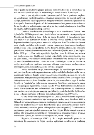120
6˚ Prêmio Construindo a Igualdade de Gênero
120
maior parte das mulheres gregas, pois era considerado como a completude da
sua natureza, sinais visíveis da interiorização e aceitação da dominação.
Mas o que significava este rapto encenado? Como podemos explicar
as semelhanças existentes entre os rituais de casamento e de funeral na Grécia
Antiga, bem como a sua ligação com imagens de raptos, fartamente presentes na
iconografia dos vasos do período? Seriam estas semelhanças somente mais uma
forma de reforçar a dominação masculina por intermédio da violência simbólica
ou haveria outros significados possíveis?
Uma das possibilidades aventadas para essas semelhanças (Rehm, 1994;
Agha-Jaffar, 2002) é que ambos os rituais tinham o mesmo mito como paradigma.
No mito de Perséfone, a Kore - filha da deusa Deméter - é raptada pelo deus
dos mortos e do submundo, Hades, e com ele se casa contra a sua vontade.
Representando a virgem prestes a se casar, a figura de Kore/Perséfone estabelece
uma relação simbólica entre morte, rapto e casamento. Nesse contexto, alguns
estudiosos do tema interpretam a morte da noiva como a abdução do ser, que é
perdido em sua inocência no momento do casamento (Rehm, 1994, p. 110; Agha-
Jaffar, 2002, p. 11). Este mito, que tinha ligações com a fertilidade dos solos e
das mulheres, é, sem dúvida, um motivo importante para a semelhança entre
os dois rituais, seus muitos simbolismos confirmam esta associação. Apesar
da associação do casamento com a morte e com o rapto poder ser motivo de
medo e apreensão por parte das moças, os mitos de rapto trazem também outras
mensagens, inclusive didáticas, como veremos a seguir.
Para a audiência antiga, o mito do rapto de Perséfone por Hades e a
extrema dor de sua mãe representavam a vulnerabilidade das jovens durante a
perigosa jornada em direção à maternidade, uma condição esperada no curso do
casamento.Asrepresentaçõesmodernasdomitofocamnaforteassociaçãoentre
casamento e morte, simbolizando a morte da parthenos, dando lugar à mulher
(gyné), e a “tragédia” de toda menina que, como Perséfone, abandonaria a casa
de seus pais para ingressar na vida de casada. A vida de Perséfone no submundo,
como noiva de Hades, era emblemática dos constrangimentos do casamento,
que o mito tentava legitimar no relato simbólico do caminho da filha de Deméter
e o de todas as mulheres, ordenado pela natureza (Tzanetou, 2007, p. 3).
O fato de que em algumas regiões da Grécia, principalmente no período
arcaico,ocasamentoseriniciadocomumsequestrorealdanoiva(Fantham,1995,p.
62) pode ser uma explicação para que os rituais de casamento apresentassem uma
espécie de “rapto civilizado” (caso do costume de guiar a noiva até a casa do noivo,
como momento crucial do gamos nas representações imagéticas). O momento do
rapto como parte do ritual de casamento é descrito por Plutarco conforme uma
prática não usual, mas que existiu em épocas remotas em certas regiões gregas, e
mesmo, em Esparta, no período clássico (Plutarco, quest. Gregas, 27).
Segundo Arruanategui (2002, p. 5), o rapto encenado presente na
cerimônia de casamento na época clássica, legitimava socialmente a mudança
 