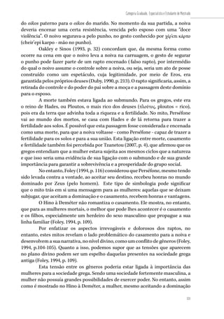 121
Categoria Graduado, Especialista e Estudante de Mestrado
121
do oikos paterno para o oikos do marido. No momento da sua partida, a noiva
deveria encenar uma certa resistência, vencida pelo esposo com uma “doce
violência”. O noivo segurava-a pelo punho, no gesto conhecido por χέρ’επι κάρπο
(cheir’epi karpo - mão no punho).
Oakley e Sinos (1993, p. 32) concordam que, da mesma forma como
ocorre na cena em que o noivo leva a noiva na carruagem, o gesto de segurar
o punho pode fazer parte de um rapto encenado (falso rapto), por intermédio
do qual o noivo assume o controle sobre a noiva, ou seja, seria um ato de posse
construído como um espetáculo, cuja legitimidade, por meio de Eros, era
garantida pelos próprios deuses (Duby, 1990, p. 213). O rapto significaria, assim, a
retirada do controle e do poder do pai sobre a moça e a passagem deste domínio
para o esposo.
A morte também estava ligada ao submundo. Para os gregos, este era
o reino de Hades, ou Ploutos, o mais rico dos deuses (πλούτος, ploutos = rico),
pois era da terra que advinha toda a riqueza e a fertilidade. No mito, Perséfone
vai ao mundo dos mortos, se casa com Hades e de lá retorna para trazer a
fertilidade aos solos. É possível que esta passagem fosse considerada e encenada
como uma morte, para que a noiva voltasse - como Perséfone - capaz de trazer a
fertilidade para os solos e para a sua união. Esta ligação entre morte, casamento
e fertilidade também foi percebida por Tzanetou (2007, p. 4), que afirmou que os
gregos entendiam que a mulher estava sujeita aos mesmos ciclos que a natureza
e que isso seria uma evidência de sua ligação com o submundo e de sua grande
importância para garantir a sobrevivência e a prosperidade do grupo social.
No entanto, Foley (1994, p. 116) considerou que Perséfone, mesmo tendo
sido levada contra a vontade, ao aceitar seu destino, recebeu honras no mundo
dominado por Zeus (pelo homem). Este tipo de simbologia pode significar
que o mito trás em si uma mensagem para as mulheres: aquelas que se deixam
subjugar, que aceitam a dominação e o casamento, recebem honras e vantagens.
O Hino à Deméter não romantiza o casamento. Ele mostra, no entanto,
que para as mulheres mortais, o melhor que pode lhes acontecer é o casamento
e os filhos, especialmente um herdeiro do sexo masculino que propague a sua
linha familiar (Foley, 1994, p. 109).
Por enfatizar os aspectos irrevogáveis e dolorosos dos raptos, no
entanto, estes mitos revelam o lado problemático do casamento para a noiva e
desenvolvem a sua narrativa, no nível divino, como um conflito de gêneros (Foley,
1994, p.104-105). Quanto a isso, podemos supor que as tensões que aparecem
no plano divino podem ser um espelho daquelas presentes na sociedade grega
antiga (Foley, 1994, p. 109).
Esta tensão entre os gêneros poderia estar ligada à importância das
mulheres para a sociedade grega. Sendo uma sociedade fortemente masculina, a
mulher não possuía grandes possibilidades de exercer poder. No entanto, assim
como é mostrado no Hino à Deméter, a mulher, mesmo aceitando a dominação
 