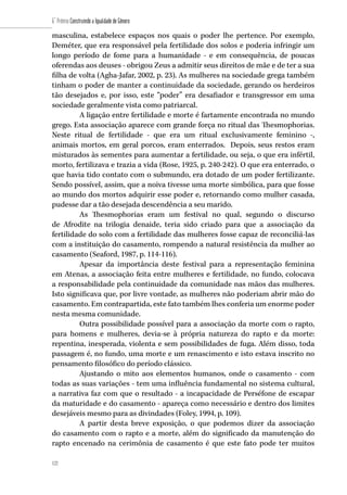 122
6˚ Prêmio Construindo a Igualdade de Gênero
122
masculina, estabelece espaços nos quais o poder lhe pertence. Por exemplo,
Deméter, que era responsável pela fertilidade dos solos e poderia infringir um
longo período de fome para a humanidade - e em consequência, de poucas
oferendas aos deuses - obrigou Zeus a admitir seus direitos de mãe e de ter a sua
filha de volta (Agha-Jafar, 2002, p. 23). As mulheres na sociedade grega também
tinham o poder de manter a continuidade da sociedade, gerando os herdeiros
tão desejados e, por isso, este “poder” era desafiador e transgressor em uma
sociedade geralmente vista como patriarcal.
A ligação entre fertilidade e morte é fartamente encontrada no mundo
grego. Esta associação aparece com grande força no ritual das Thesmophorias.
Neste ritual de fertilidade - que era um ritual exclusivamente feminino -,
animais mortos, em geral porcos, eram enterrados. Depois, seus restos eram
misturados às sementes para aumentar a fertilidade, ou seja, o que era infértil,
morto, fertilizava e trazia a vida (Rose, 1925, p. 240-242). O que era enterrado, o
que havia tido contato com o submundo, era dotado de um poder fertilizante.
Sendo possível, assim, que a noiva tivesse uma morte simbólica, para que fosse
ao mundo dos mortos adquirir esse poder e, retornando como mulher casada,
pudesse dar a tão desejada descendência a seu marido.
As Thesmophorias eram um festival no qual, segundo o discurso
de Afrodite na trilogia denaide, teria sido criado para que a associação da
fertilidade do solo com a fertilidade das mulheres fosse capaz de reconciliá-las
com a instituição do casamento, rompendo a natural resistência da mulher ao
casamento (Seaford, 1987, p. 114-116).
Apesar da importância deste festival para a representação feminina
em Atenas, a associação feita entre mulheres e fertilidade, no fundo, colocava
a responsabilidade pela continuidade da comunidade nas mãos das mulheres.
Isto significava que, por livre vontade, as mulheres não poderiam abrir mão do
casamento. Em contrapartida, este fato também lhes conferia um enorme poder
nesta mesma comunidade.
Outra possibilidade possível para a associação da morte com o rapto,
para homens e mulheres, devia-se à própria natureza do rapto e da morte:
repentina, inesperada, violenta e sem possibilidades de fuga. Além disso, toda
passagem é, no fundo, uma morte e um renascimento e isto estava inscrito no
pensamento filosófico do período clássico.
Ajustando o mito aos elementos humanos, onde o casamento - com
todas as suas variações - tem uma influência fundamental no sistema cultural,
a narrativa faz com que o resultado - a incapacidade de Perséfone de escapar
da maturidade e do casamento - apareça como necessário e dentro dos limites
desejáveis mesmo para as divindades (Foley, 1994, p. 109).
A partir desta breve exposição, o que podemos dizer da associação
do casamento com o rapto e a morte, além do significado da manutenção do
rapto encenado na cerimônia de casamento é que este fato pode ter muitos
 