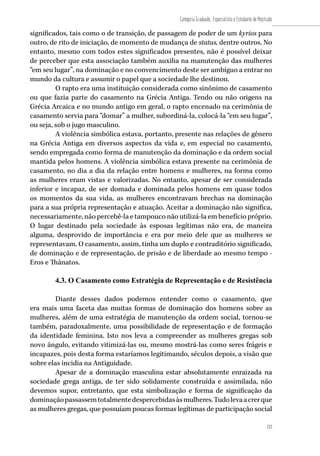 123
Categoria Graduado, Especialista e Estudante de Mestrado
123
significados, tais como o de transição, de passagem de poder de um kyrios para
outro, de rito de iniciação, de momento de mudança de status, dentre outros. No
entanto, mesmo com todos estes significados presentes, não é possível deixar
de perceber que esta associação também auxilia na manutenção das mulheres
“em seu lugar”, na dominação e no convencimento deste ser ambíguo a entrar no
mundo da cultura e assumir o papel que a sociedade lhe destinou.
O rapto era uma instituição considerada como sinônimo de casamento
ou que fazia parte do casamento na Grécia Antiga. Tendo ou não origens na
Grécia Arcaica e no mundo antigo em geral, o rapto encenado na cerimônia de
casamento servia para “domar” a mulher, subordiná-la, colocá-la “em seu lugar”,
ou seja, sob o jugo masculino.
A violência simbólica estava, portanto, presente nas relações de gênero
na Grécia Antiga em diversos aspectos da vida e, em especial no casamento,
sendo empregada como forma de manutenção da dominação e da ordem social
mantida pelos homens. A violência simbólica estava presente na cerimônia de
casamento, no dia a dia da relação entre homens e mulheres, na forma como
as mulheres eram vistas e valorizadas. No entanto, apesar de ser considerada
inferior e incapaz, de ser domada e dominada pelos homens em quase todos
os momentos da sua vida, as mulheres encontravam brechas na dominação
para a sua própria representação e atuação. Aceitar a dominação não significa,
necessariamente, não percebê-la e tampouco não utilizá-la em benefício próprio.
O lugar destinado pela sociedade às esposas legítimas não era, de maneira
alguma, desprovido de importância e era por meio dele que as mulheres se
representavam. O casamento, assim, tinha um duplo e contraditório significado,
de dominação e de representação, de prisão e de liberdade ao mesmo tempo -
Eros e Thânatos.
4.3. O Casamento como Estratégia de Representação e de Resistência
Diante desses dados podemos entender como o casamento, que
era mais uma faceta das muitas formas de dominação dos homens sobre as
mulheres, além de uma estratégia de manutenção da ordem social, tornou-se
também, paradoxalmente, uma possibilidade de representação e de formação
da identidade feminina. Isto nos leva a compreender as mulheres gregas sob
novo ângulo, evitando vitimizá-las ou, mesmo mostrá-las como seres frágeis e
incapazes, pois desta forma estaríamos legitimando, séculos depois, a visão que
sobre elas incidia na Antiguidade.
Apesar de a dominação masculina estar absolutamente enraizada na
sociedade grega antiga, de ter sido solidamente construída e assimilada, não
devemos supor, entretanto, que esta simbolização e forma de significação da
dominaçãopassassemtotalmentedespercebidasàsmulheres.Tudolevaacrerque
as mulheres gregas, que possuíam poucas formas legítimas de participação social
 
