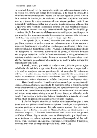 124
6˚ Prêmio Construindo a Igualdade de Gênero
124
– a principal delas através do casamento -, aceitavam a dominação para poder a
ela resistir e encontrar um espaço de representação e de poder na sociedade, a
partir das atribuições religiosas e sociais das esposas legítimas. Assim, a partir
da aceitação da dominação, as mulheres, na verdade, adquiriam um status
superior e formas de representação social, com as quais podiam resistir à sua
suposta inferioridade. A mulher que se casava, morria para a sua vida anterior
e, a partir de uma violência teatralizada, assumia um novo papel na sociedade,
adquirindo uma persona e um lugar nesta sociedade. Segundo Chartier (1995, p.
41), esta aceitação deve ser entendida como uma estratégia que mobiliza para os
seus próprios fins uma representação imposta-aceita, mas que pode projetar a
possibilidade de uma reviravolta contra a ordem que a produziu.
Ana Aguado (2004, p. 60-61) concorda com esta hipótese e afirma
que, historicamente, as mulheres não têm sido somente receptoras passivas e
submissas dos discursos hegemônicos, nem tampouco os têm enfrentado como
simplesvítimas.Emdiferentescontextoserealidadeshistóricas,navidacotidiana
e na recepção e na transmissão dos discursos de gênero, as mulheres também
têm se apropriado deles, reelaborando-os, utilizando-os e transgredindo-os em
função de seus interesses. As relações de gênero, portanto, devem ser vistas como
relações desiguais, marcadas por desequilíbrios de poder e pelas negociações
implícitas em torno dele.
Entendo, assim, que seria na vivência do cotidiano que as ações
individuais vão coibindo a opressão. Diante do limite entre o suportável e
o inviável as mulheres sempre resistiram. Se há opressão, há resistência.
Entretanto, a resistência das mulheres diante da opressão não visa romper os
papéis estereotipados construídos socialmente, pois esse lugar subalterno,
privado, escuro, restrito, silencioso, é também, timidamente, um lugar de poder.
O que desejo ressaltar com este questionamento é que, mesmo em meio
a uma dominação bastante acentuada do masculino sobre o feminino, numa
sociedade androcêntrica, as mulheres tinham, nos espaços doméstico e religioso,
umaviadecontra-dominação.Seporumladoasmulhereseramexcluídasdavida
política; por outro, estavam integradas, por diversas formas, na vida religiosa da
cidade. Eram elas que organizavam, dirigiam e geriam toda uma parte apreciável
da vida ritual, na qual intermediavam as relações com o sagrado.
Excluídas da ágora e confinadas ao oikos, as mulheres saíam para as ruas
por ocasião das grandes manifestações religiosas. Grande parte da população
feminina participava ativamente de, pelo menos, metade dos 30 rituais
religiosos celebrados todos os anos em Atenas. Nas festas de Dioníso, cortejos e
procissões religiosas, as mulheres se misturavam com a assistência dos grandes
sacrifícios públicos. Alguns rituais, como as Thesmophorias, que dignificava o
corpo feminino, e as Adonias, que restaurava nas mulheres o poder da fala e do
desejo, eram praticados apenas pelas mulheres, permitindo-lhes livrarem-se,
momentaneamente, do estigma corporal (Sennet, 2008, p. 72).
 