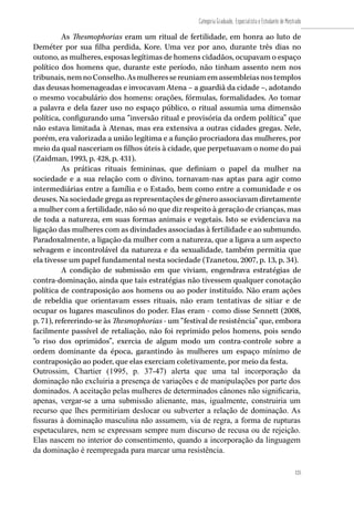 125
Categoria Graduado, Especialista e Estudante de Mestrado
125
As Thesmophorias eram um ritual de fertilidade, em honra ao luto de
Deméter por sua filha perdida, Kore. Uma vez por ano, durante três dias no
outono, as mulheres, esposas legítimas de homens cidadãos, ocupavam o espaço
político dos homens que, durante este período, não tinham assento nem nos
tribunais,nemnoConselho.Asmulheressereuniamemassembleiasnostemplos
das deusas homenageadas e invocavam Atena – a guardiã da cidade –, adotando
o mesmo vocabulário dos homens: orações, fórmulas, formalidades. Ao tomar
a palavra e dela fazer uso no espaço público, o ritual assumia uma dimensão
política, configurando uma “inversão ritual e provisória da ordem política” que
não estava limitada à Atenas, mas era extensiva a outras cidades gregas. Nele,
porém, era valorizada a união legítima e a função procriadora das mulheres, por
meio da qual nasceriam os filhos úteis à cidade, que perpetuavam o nome do pai
(Zaidman, 1993, p. 428, p. 431).
As práticas rituais femininas, que definiam o papel da mulher na
sociedade e a sua relação com o divino, tornavam-nas aptas para agir como
intermediárias entre a família e o Estado, bem como entre a comunidade e os
deuses. Na sociedade grega as representações de gênero associavam diretamente
a mulher com a fertilidade, não só no que diz respeito à geração de crianças, mas
de toda a natureza, em suas formas animais e vegetais. Isto se evidenciava na
ligação das mulheres com as divindades associadas à fertilidade e ao submundo.
Paradoxalmente, a ligação da mulher com a natureza, que a ligava a um aspecto
selvagem e incontrolável da natureza e da sexualidade, também permitia que
ela tivesse um papel fundamental nesta sociedade (Tzanetou, 2007, p. 13, p. 34).
A condição de submissão em que viviam, engendrava estratégias de
contra-dominação, ainda que tais estratégias não tivessem qualquer conotação
política de contraposição aos homens ou ao poder instituído. Não eram ações
de rebeldia que orientavam esses rituais, não eram tentativas de sitiar e de
ocupar os lugares masculinos do poder. Elas eram - como disse Sennett (2008,
p. 71), refererindo-se às Thesmophorias - um “festival de resistência” que, embora
facilmente passível de retaliação, não foi reprimido pelos homens, pois sendo
“o riso dos oprimidos”, exercia de algum modo um contra-controle sobre a
ordem dominante da época, garantindo às mulheres um espaço mínimo de
contraposição ao poder, que elas exerciam coletivamente, por meio da festa.
Outrossim, Chartier (1995, p. 37-47) alerta que uma tal incorporação da
dominação não excluiria a presença de variações e de manipulações por parte dos
dominados. A aceitação pelas mulheres de determinados cânones não significaria,
apenas, vergar-se a uma submissão alienante, mas, igualmente, construiria um
recurso que lhes permitiriam deslocar ou subverter a relação de dominação. As
fissuras à dominação masculina não assumem, via de regra, a forma de rupturas
espetaculares, nem se expressam sempre num discurso de recusa ou de rejeição.
Elas nascem no interior do consentimento, quando a incorporação da linguagem
da dominação é reempregada para marcar uma resistência.
 