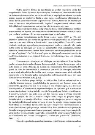 127
Categoria Graduado, Especialista e Estudante de Mestrado
127
Outra possível forma de resistência ao poder masculino pode ter
surgido como forma de burlar determinações familiares ao casamento baseado
exclusivamente nos acordos parentais, utilizando os próprios meios de opressão
usados contra as mulheres. Trata-se dos raptos combinados, objetivando a
união de um casal mesmo sem a aprovação da família, tendo-se em mente que
uma vez que uma moça houvesse sido “raptada” e supostamente violada, teria
dificuldades de encontrar um marido que não fosse o seu agressor.
Nãodesejosuperestimaraimportânciadessasoportunidadesdecontato
entre os sexos em Atenas, mas as redes sociais existiam e não seria absurdo supor
que também existissem flertes, amores secretos e preferências.
Alguns pesquisadores deste tema, como Harris (2007, p. 49), por
exemplo, admitiram que havia uma prática aceita que permitia ao estuprador
casar-se com a sua vítima, a fim de evitar uma ação jurídica. Entendido nesse
contexto, será que alguns homens não raptavam mulheres quando não havia
outra forma de consegui-las? Como os casamentos eram arranjados, muitas
vezes um rapaz não tinha chance de se casar com a mulher que escolhia, a não
ser que a “raptasse” e/ou “violentasse”, para ser “obrigado” a se casar com ela. As
evidências deixadas pelas peças de teatro nos permitem supor que isso poderia
ocorrer.
Um casamento arranjado precedido por um noivado unia duas famílias
e reforçava as estruturas familiares e da comunidade. O rapto da noiva, por outro
lado, podia ser uma estratégia de matrimônio socialmente desestruturante. Do
ponto de vista da comunidade, o casamento, por meio de um rapto, subvertia
a autoridade dos chefes da família, uma vez que, nesses casos, a iniciativa do
casamento seria tomada pelos participantes individualmente, não por suas
famílias (Evans-Grubbs, 1989, p. 62).
Na sociedade grega antiga, as moças das famílias aristocráticas e
cidadãs tinham poucas possibilidades de conhecer um homem antes do
casamento, apaixonar-se por ele e tramar o seu próprio rapto, mas isto não
era impossível. Considerando algumas imagens de rapto em que a moça não
apresenta sinais de contrariedade, esta hipótese pode ser, de fato, considerada.
É possível, inclusive, que este fosse um dos motivos para a crença presente
entre os gregos, de que a mulher sempre tinha culpa no próprio rapto.
Heródoto inicia a sua obra Histórias com a versão dos persas sobre as origens
da tradicional inimizade entre persas e gregos. De acordo com os persas, esta
hostilidade foi resultado de uma série de raptos recíprocos, culminando com a
abdução de Helena pelo príncipe troiano, Páris. Para os informantes persas de
Heródoto, os gregos terem declarado guerra aos troianos para vingar o rapto de
uma mulher foi uma reação exagerada e sem sentido, uma vez que: “é claro que
estas mulheres não teriam sido raptadas, se elas não quisessem” (Heródoto,
livro 1, 1-4).
É possível, portanto, perceber formas de resistência ao poder masculino
 